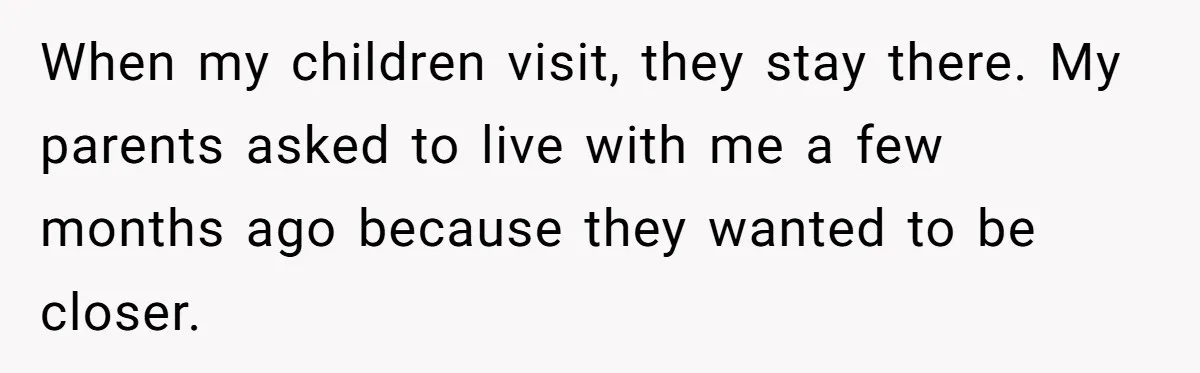 When my children visit, they stay there. My parents asked to live with me a few months ago because they wanted to be closer.