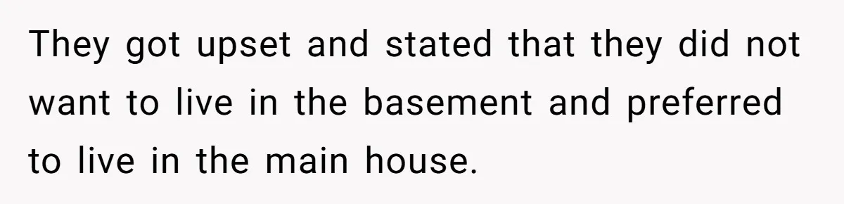 They got upset and stated that they did not want to live in the basement and preferred to live in the main house.