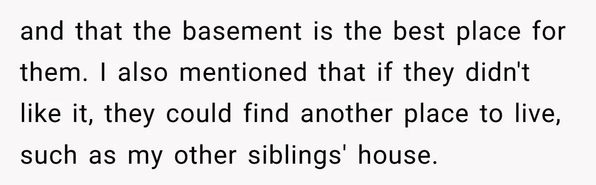 and that the basement is the best place for them. I also mentioned that if they didn't like it, they could find another place to live, such as my other...