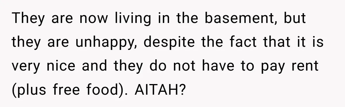 They are now living in the basement, but they are unhappy, despite the fact that it is very nice and they do not have to pay rent (plus free food)....