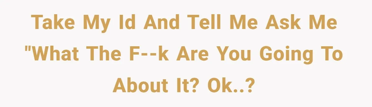 Take my ID and tell me ask me "What the f--k are you going to about it? OK..?