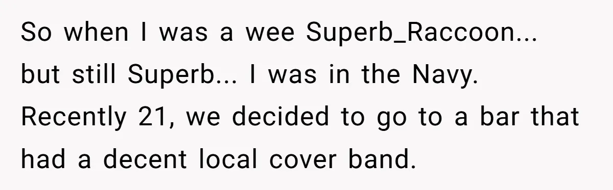 So when I was a wee Superb_Raccoon... but still Superb... I was in the Navy. Recently 21, we decided to go to a bar that had a decent local cover...