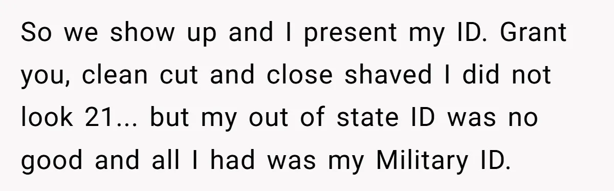 So we show up and I present my ID. Grant you, clean cut and close shaved I did not look 21... but my out of state ID was no good...