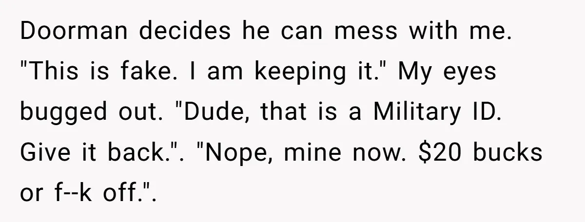 Doorman decides he can mess with me. "This is fake. I am keeping it." My eyes bugged out. "Dude, that is a Military ID. Give it back.". "Nope, mine now....