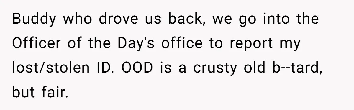 Buddy who drove us back, we go into the Officer of the Day's office to report my lost/stolen ID. OOD is a crusty old b--tard, but fair.