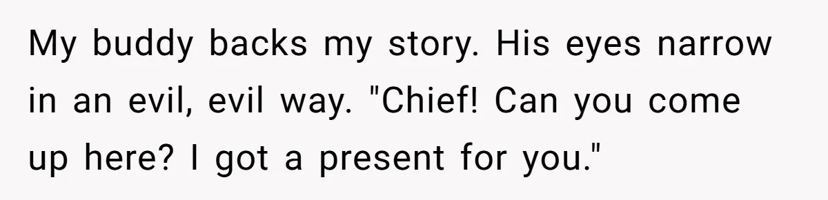 My buddy backs my story. His eyes narrow in an evil, evil way. "Chief! Can you come up here? I got a present for you."