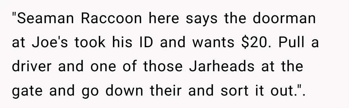 "Seaman Raccoon here says the doorman at Joe's took his ID and wants $20. Pull a driver and one of those Jarheads at the gate and go down their and...