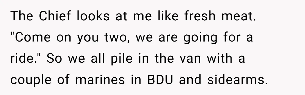 The Chief looks at me like fresh meat. "Come on you two, we are going for a ride." So we all pile in the van with a couple of marines...