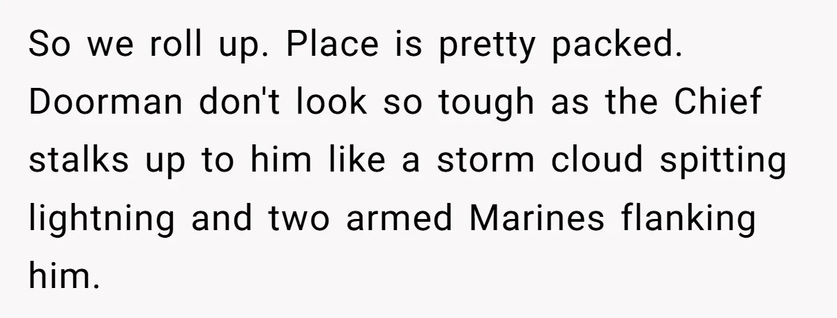 So we roll up. Place is pretty packed. Doorman don't look so tough as the Chief stalks up to him like a storm cloud spitting lightning and two armed Marines...