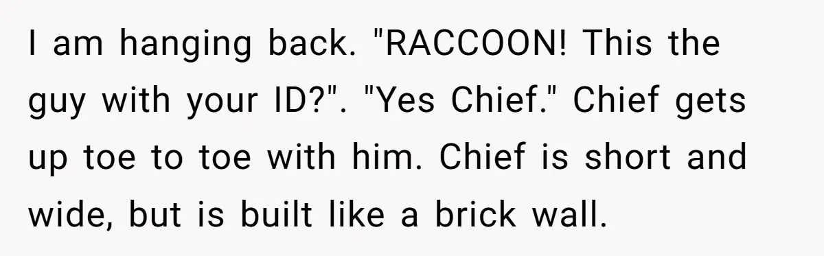I am hanging back. "RACCOON! This the guy with your ID?". "Yes Chief." Chief gets up toe to toe with him. Chief is short and wide, but is built like...