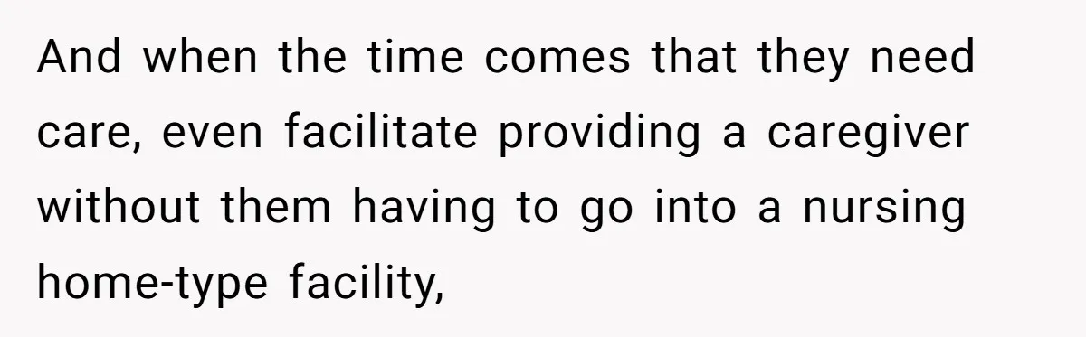 And when the time comes that they need care, even facilitate providing a caregiver without them having to go into a nursing home-type facility,