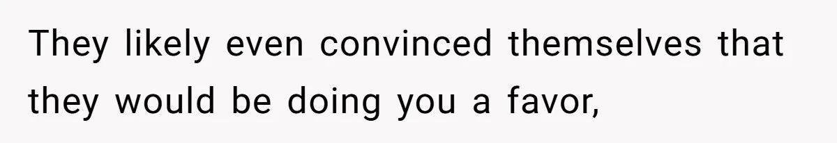 They likely even convinced themselves that they would be doing you a favor,
