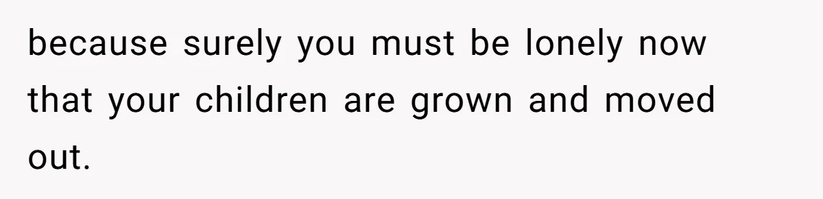 because surely you must be lonely now that your children are grown and moved out.