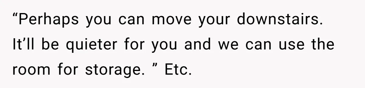 “Perhaps you can move your downstairs. It’ll be quieter for you and we can use the room for storage. ” Etc.