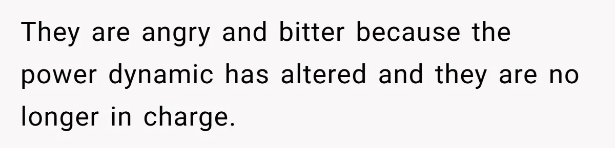 They are angry and bitter because the power dynamic has altered and they are no longer in charge.