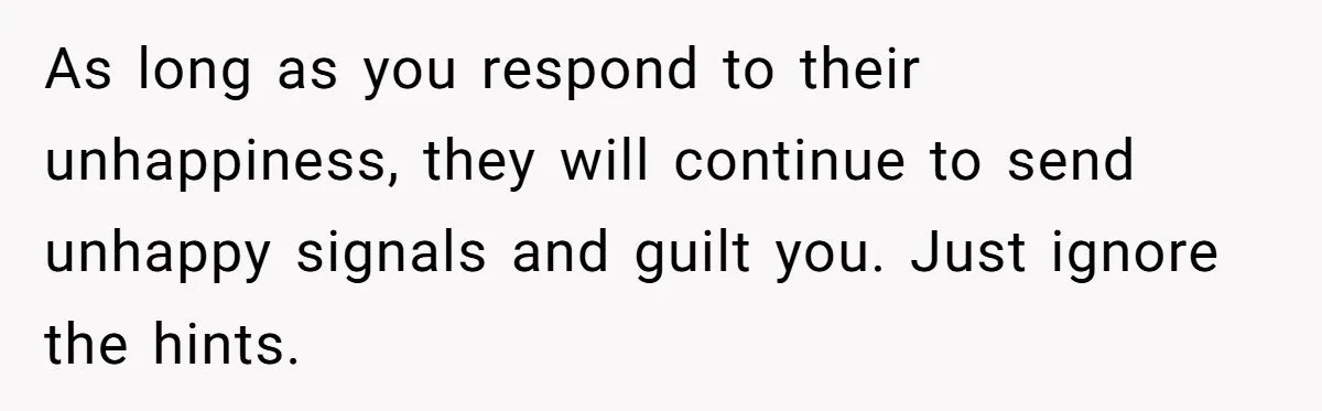 As long as you respond to their unhappiness, they will continue to send unhappy signals and guilt you. Just ignore the hints.