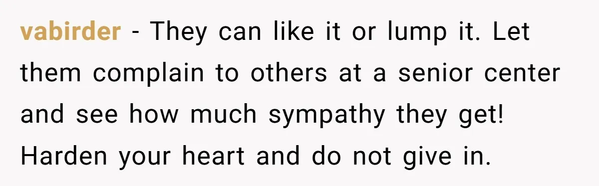 vabirder − They can like it or lump it. Let them complain to others at a senior center and see how much sympathy they get! Harden your heart and do...