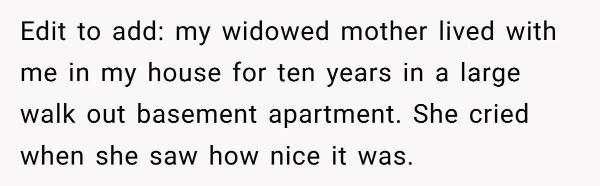 Edit to add: my widowed mother lived with me in my house for ten years in a large walk out basement apartment. She cried when she saw how nice it...