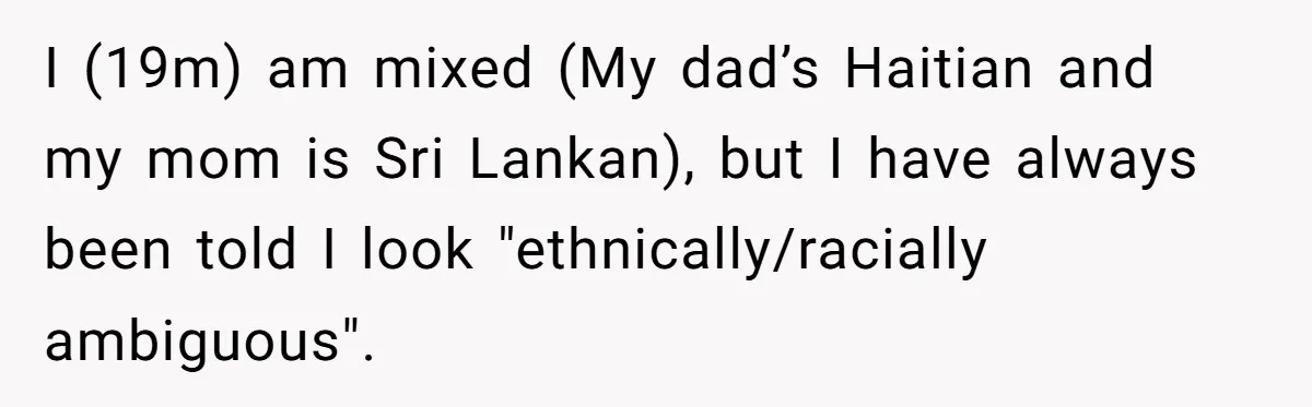 19-Year-Old Playfully Dodges Ethnicity Question With Girl Who Turns Out Autistic And Starts Feeling Guilty I (19m) am mixed (My dad’s Haitian and my mom is Sri Lankan), but I have always been told I look "ethnically/racially ambiguous".