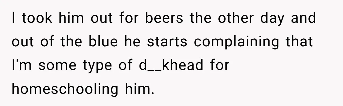I took him out for beers the other day and out of the blue he starts complaining that I'm some type of d__khead for homeschooling him.