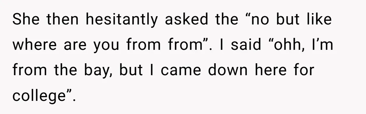 19-Year-Old Playfully Dodges Ethnicity Question With Girl Who Turns Out Autistic And Starts Feeling Guilty She then hesitantly asked the “no but like where are you from from”. I said “ohh, I’m from the bay, but I came down here for college”.