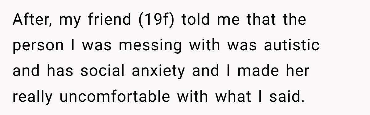 19-Year-Old Playfully Dodges Ethnicity Question With Girl Who Turns Out Autistic And Starts Feeling Guilty After, my friend (19f) told me that the person I was messing with was autistic and has social anxiety and I made her really uncomfortable with what I said.