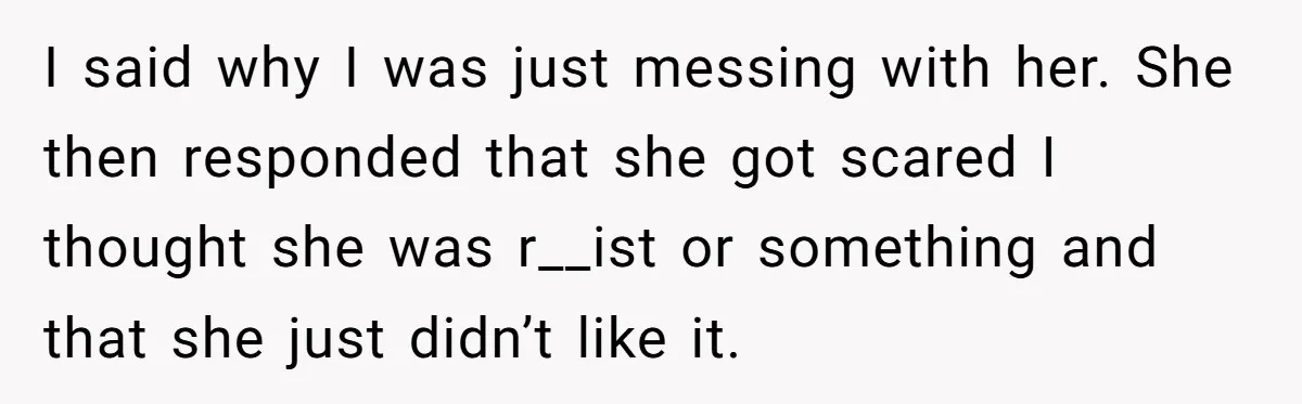 19-Year-Old Playfully Dodges Ethnicity Question With Girl Who Turns Out Autistic And Starts Feeling Guilty I said why I was just messing with her. She then responded that she got scared I thought she was r__ist or something and that she just didn’t like it.