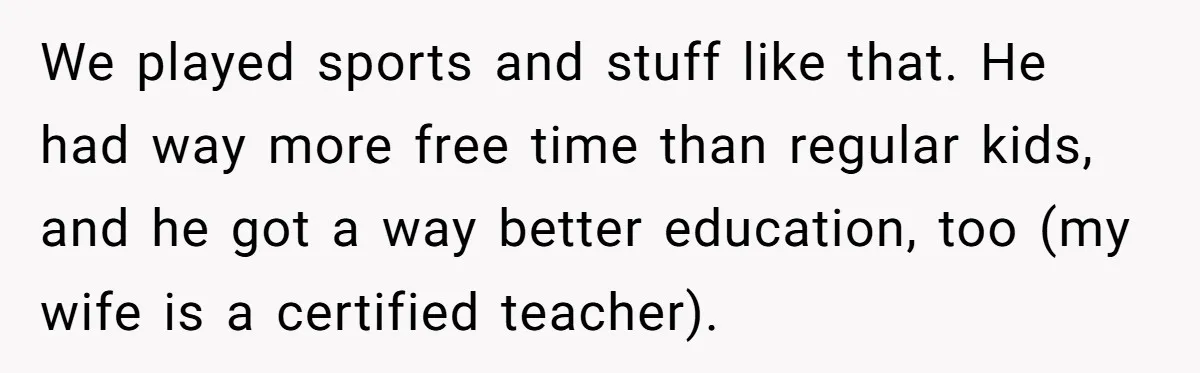 We played sports and stuff like that. He had way more free time than regular kids, and he got a way better education, too (my wife is a certified teacher).