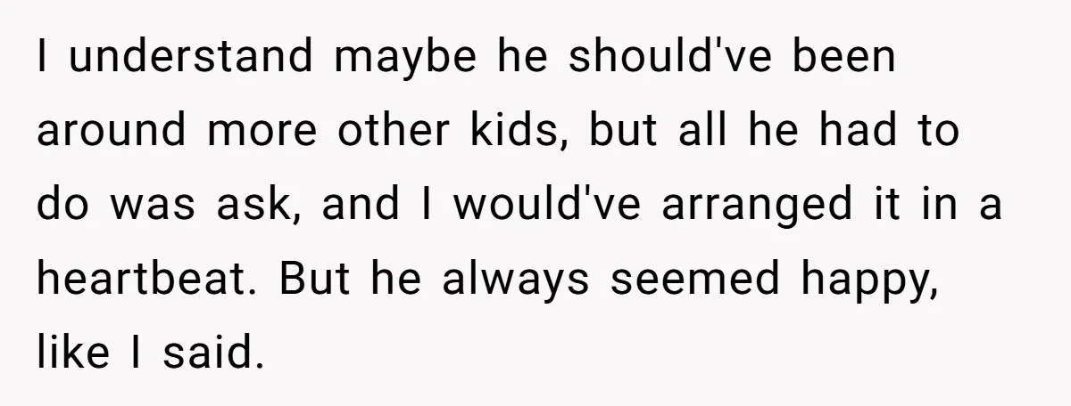 I understand maybe he should've been around more other kids, but all he had to do was ask, and I would've arranged it in a heartbeat. But he always seemed...