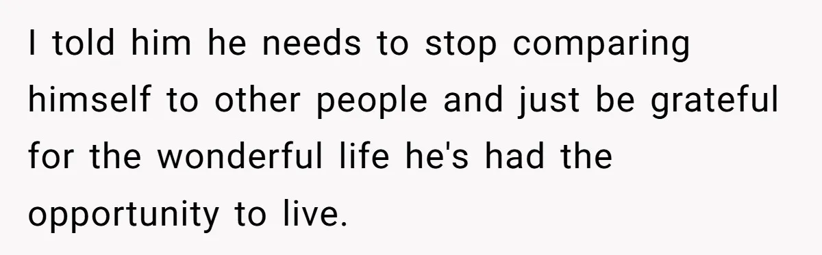 I told him he needs to stop comparing himself to other people and just be grateful for the wonderful life he's had the opportunity to live.