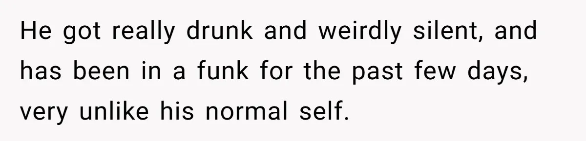 He got really drunk and weirdly silent, and has been in a funk for the past few days, very unlike his normal self.