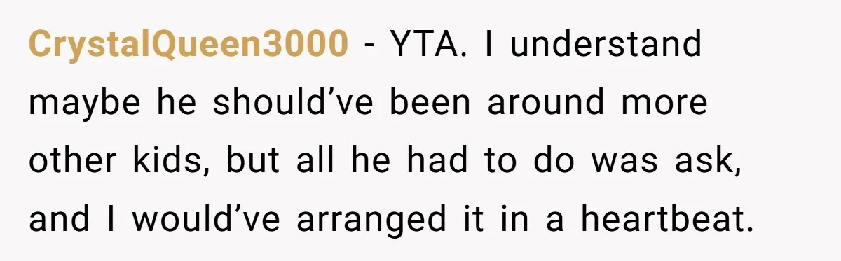 CrystalQueen3000 − YTA. I understand maybe he should’ve been around more other kids, but all he had to do was ask, and I would’ve arranged it in a heartbeat.