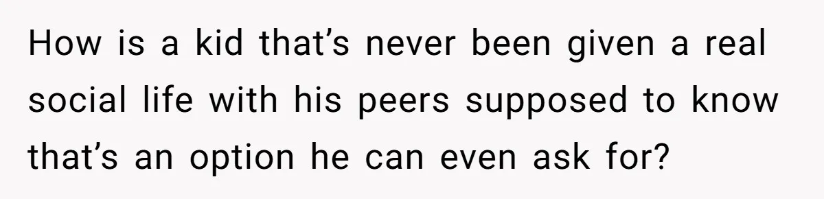 How is a kid that’s never been given a real social life with his peers supposed to know that’s an option he can even ask for?
