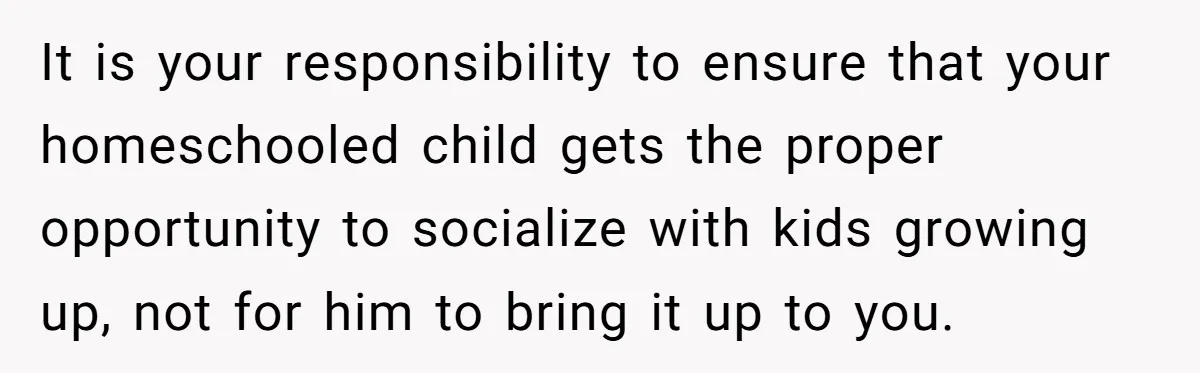 It is your responsibility to ensure that your homeschooled child gets the proper opportunity to socialize with kids growing up, not for him to bring it up to you.