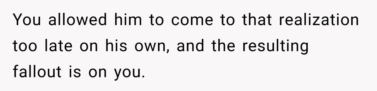 You allowed him to come to that realization too late on his own, and the resulting fallout is on you.