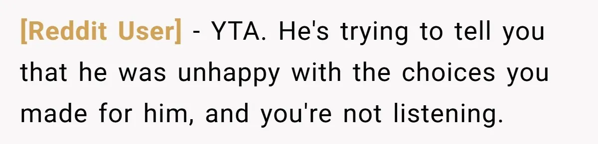 [Reddit User] − YTA. He's trying to tell you that he was unhappy with the choices you made for him, and you're not listening.