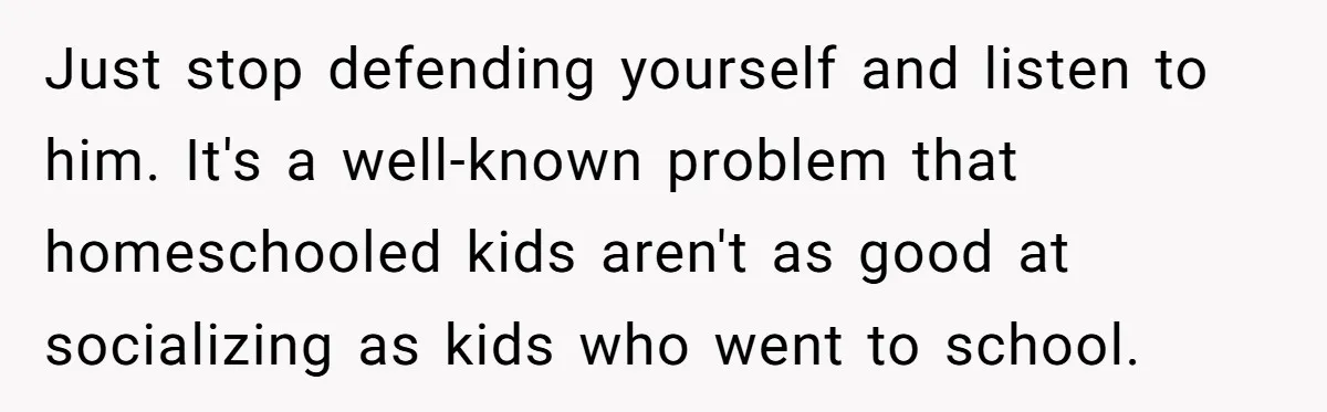 Just stop defending yourself and listen to him. It's a well-known problem that homeschooled kids aren't as good at socializing as kids who went to school.