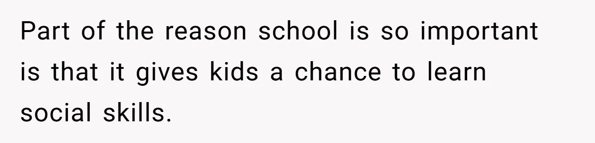 Part of the reason school is so important is that it gives kids a chance to learn social skills.
