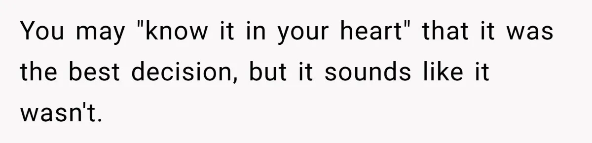 You may "know it in your heart" that it was the best decision, but it sounds like it wasn't. ​