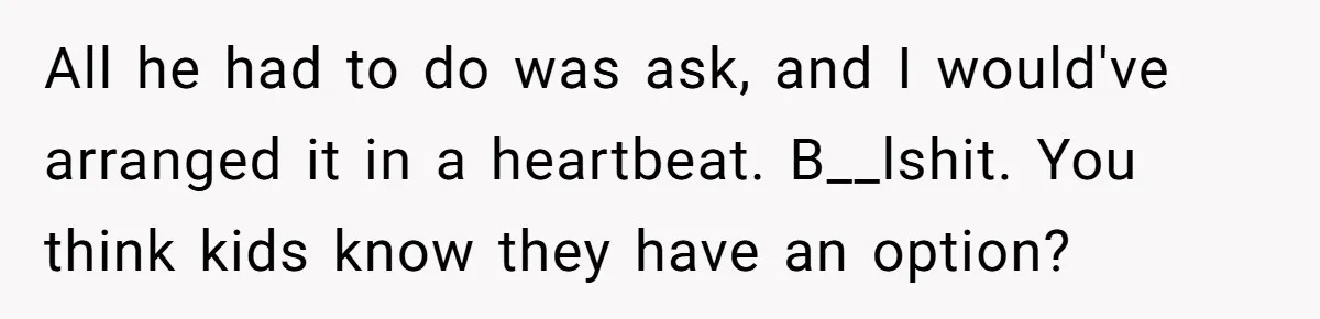 All he had to do was ask, and I would've arranged it in a heartbeat. B__lshit. You think kids know they have an option?