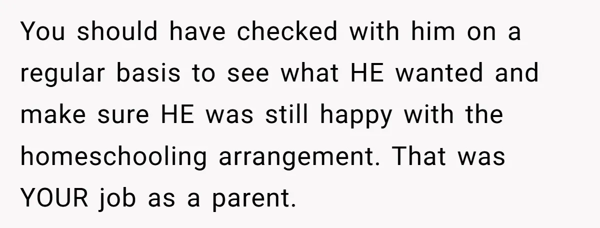 You should have checked with him on a regular basis to see what HE wanted and make sure HE was still happy with the homeschooling arrangement. That was YOUR job...