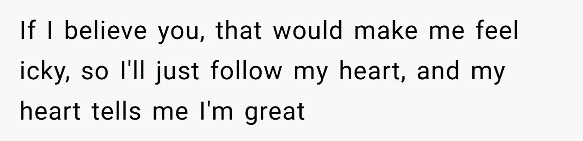 If I believe you, that would make me feel icky, so I'll just follow my heart, and my heart tells me I'm great