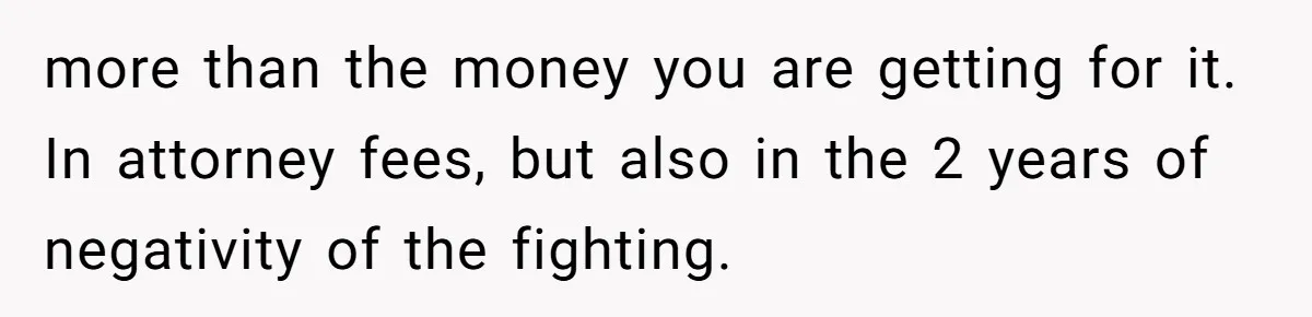 more than the money you are getting for it. In attorney fees, but also in the 2 years of negativity of the fighting.
