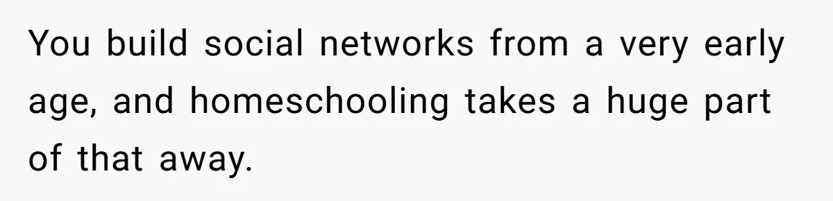 You build social networks from a very early age, and homeschooling takes a huge part of that away.