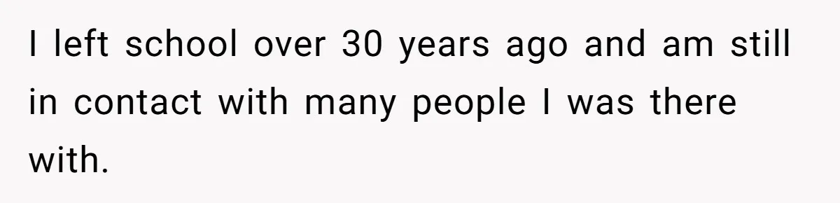 I left school over 30 years ago and am still in contact with many people I was there with.