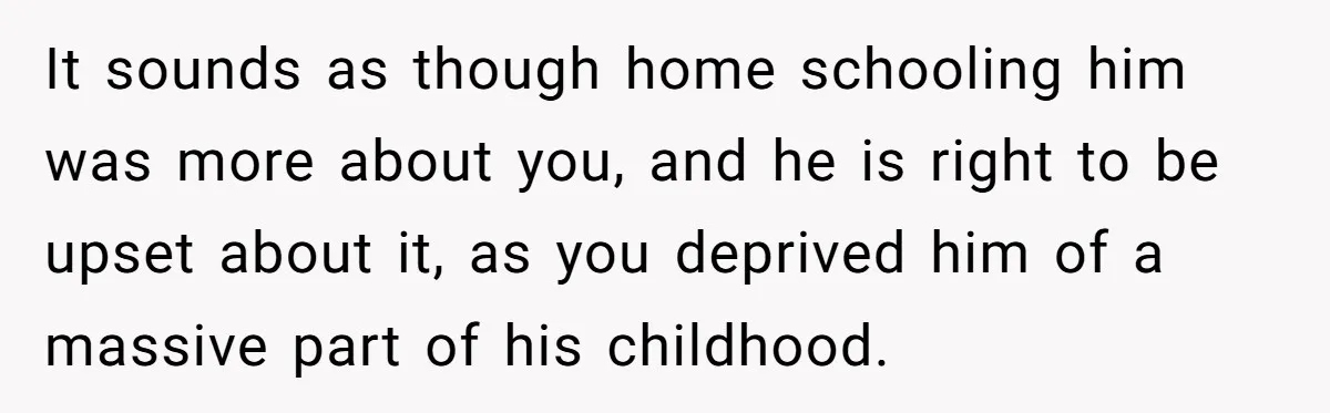 It sounds as though home schooling him was more about you, and he is right to be upset about it, as you deprived him of a massive part of his...