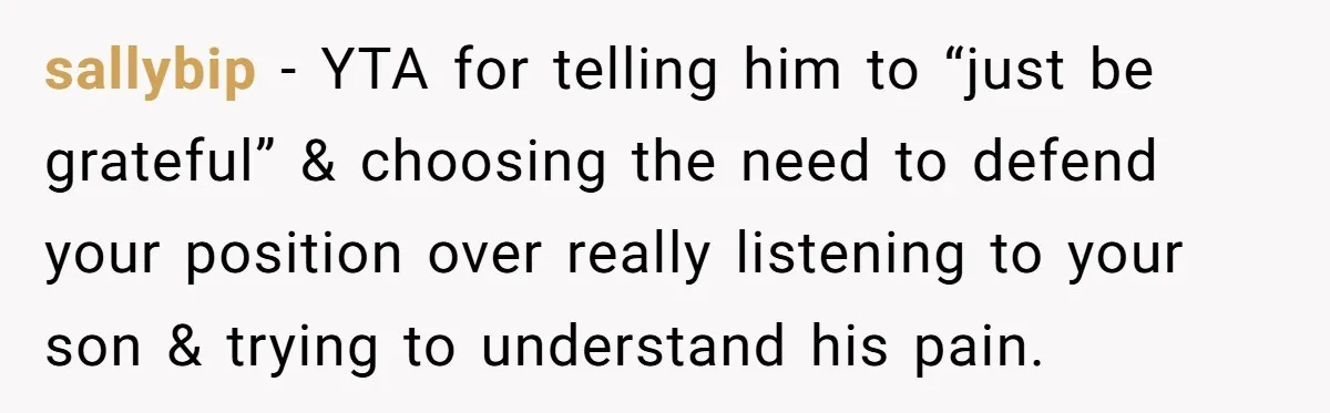 sallybip − YTA for telling him to “just be grateful” & choosing the need to defend your position over really listening to your son & trying to understand his pain.