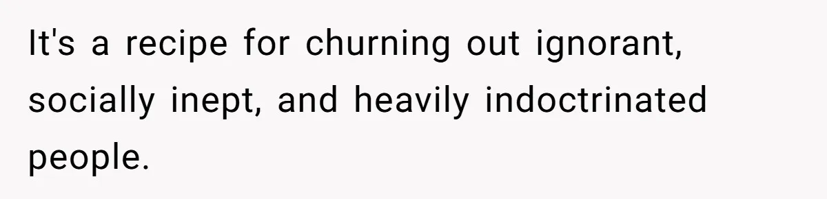 It's a recipe for churning out ignorant, socially inept, and heavily indoctrinated people.
