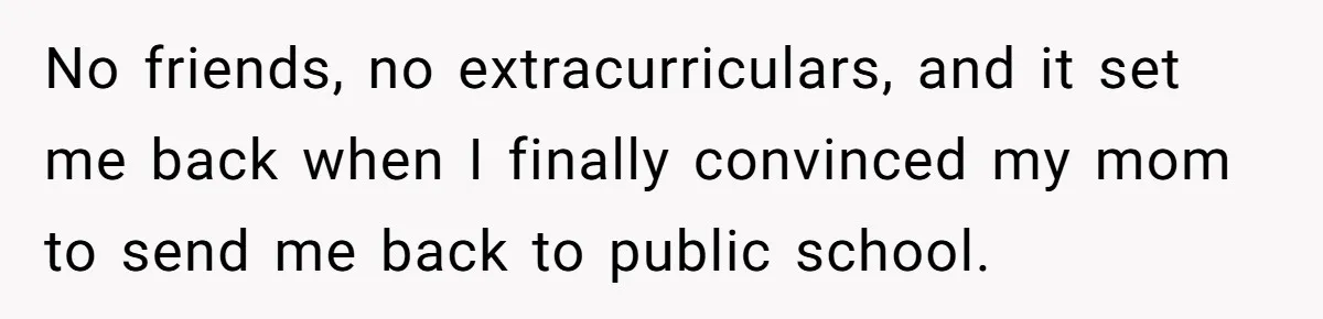 No friends, no extracurriculars, and it set me back when I finally convinced my mom to send me back to public school.