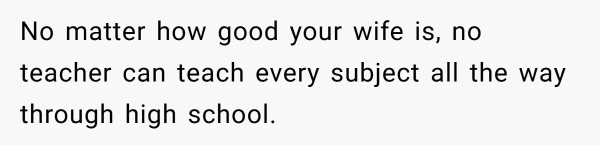 No matter how good your wife is, no teacher can teach every subject all the way through high school.